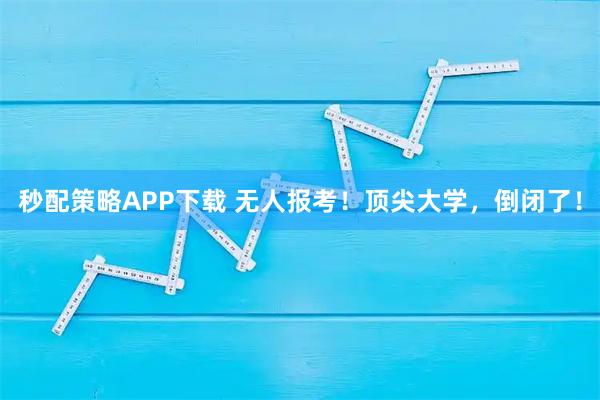 秒配策略APP下载 无人报考！顶尖大学，倒闭了！