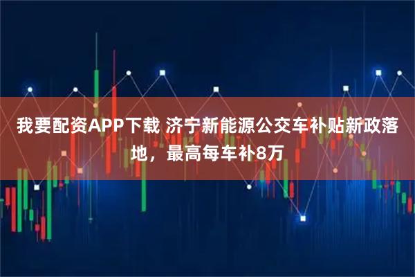 我要配资APP下载 济宁新能源公交车补贴新政落地，最高每车补8万
