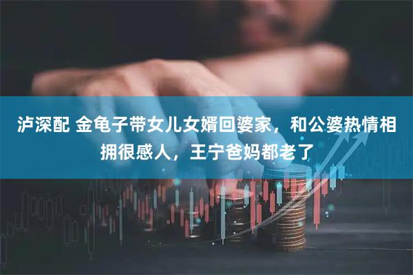 泸深配 金龟子带女儿女婿回婆家，和公婆热情相拥很感人，王宁爸妈都老了