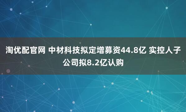 淘优配官网 中材科技拟定增募资44.8亿 实控人子公司拟8.2亿认购