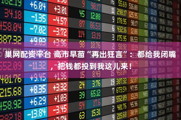 巢网配资平台 高市早苗“再出狂言”：都给我闭嘴，把钱都投到我这儿来！