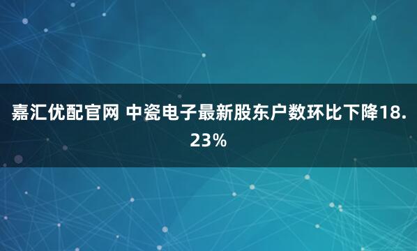 嘉汇优配官网 中瓷电子最新股东户数环比下降18.23%