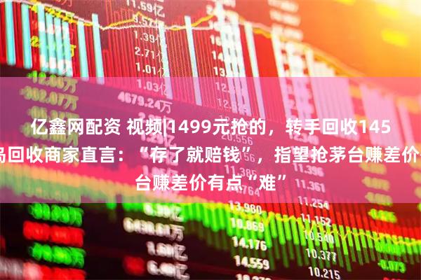 亿鑫网配资 视频|1499元抢的，转手回收1450元，青岛回收商家直言：“存了就赔钱”，指望抢茅台赚差价有点“难”