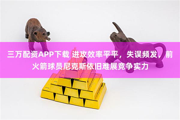 三万配资APP下载 进攻效率平平，失误频发，前火箭球员尼克斯依旧难展竞争实力