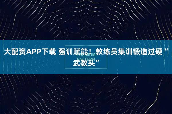 大配资APP下载 强训赋能！教练员集训锻造过硬“武教头”