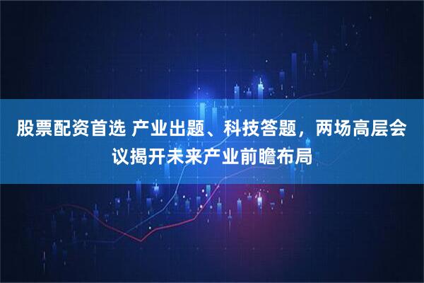 股票配资首选 产业出题、科技答题，两场高层会议揭开未来产业前瞻布局