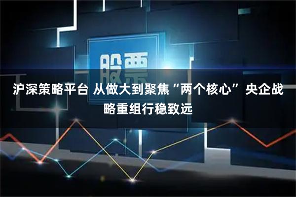 沪深策略平台 从做大到聚焦“两个核心” 央企战略重组行稳致远