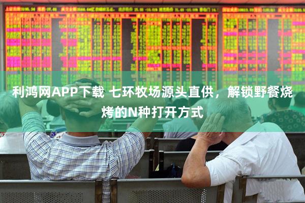 利鸿网APP下载 七环牧场源头直供，解锁野餐烧烤的N种打开方式