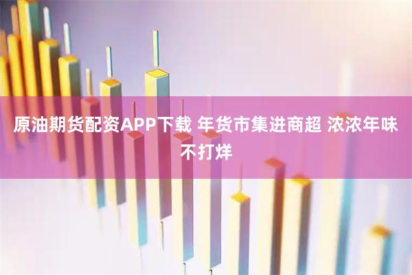 原油期货配资APP下载 年货市集进商超 浓浓年味不打烊
