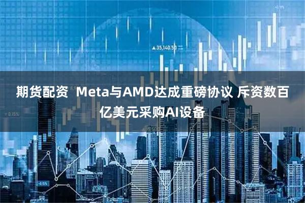 期货配资  Meta与AMD达成重磅协议 斥资数百亿美元采购AI设备