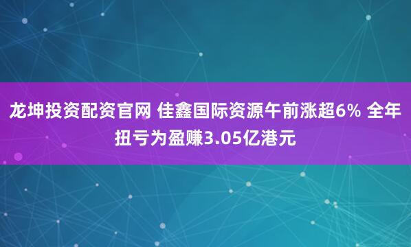 龙坤投资配资官网 佳鑫国际资源午前涨超6% 全年扭亏为盈赚3.05亿港元