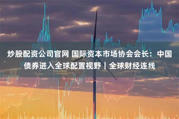 炒股配资公司官网 国际资本市场协会会长：中国债券进入全球配置视野｜全球财经连线