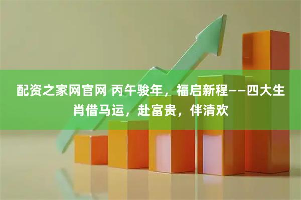 配资之家网官网 丙午骏年，福启新程——四大生肖借马运，赴富贵，伴清欢