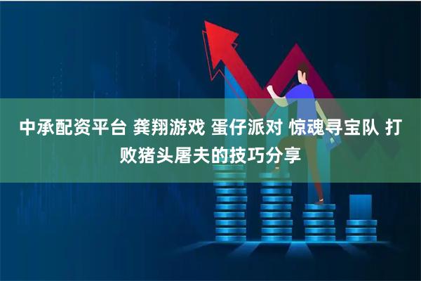 中承配资平台 龚翔游戏 蛋仔派对 惊魂寻宝队 打败猪头屠夫的技巧分享