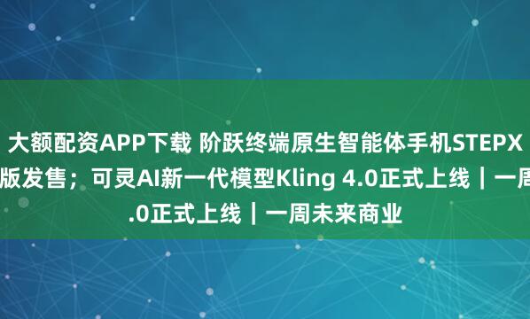 大额配资APP下载 阶跃终端原生智能体手机STEPX Neo先行版发售；可灵AI新一代模型Kling 4.0正式上线｜一周未来商业